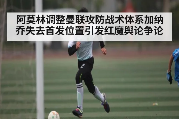 阿莫林调整曼联攻防战术体系加纳乔失去首发位置引发红魔舆论争论